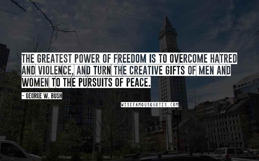 George W. Bush Quotes: The greatest power of freedom is to overcome hatred and violence, and turn the creative gifts of men and women to the pursuits of peace.