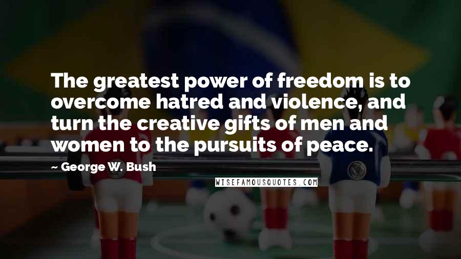 George W. Bush Quotes: The greatest power of freedom is to overcome hatred and violence, and turn the creative gifts of men and women to the pursuits of peace.