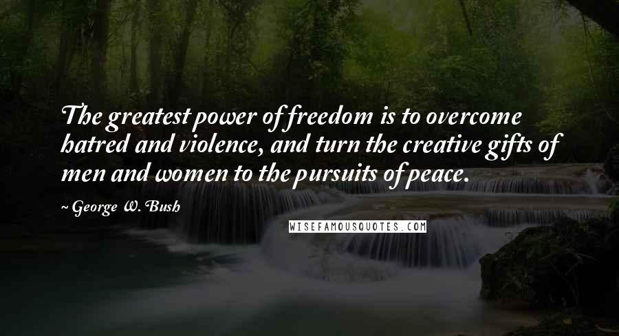 George W. Bush Quotes: The greatest power of freedom is to overcome hatred and violence, and turn the creative gifts of men and women to the pursuits of peace.