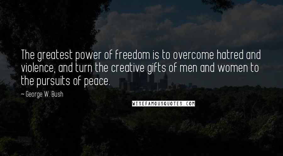 George W. Bush Quotes: The greatest power of freedom is to overcome hatred and violence, and turn the creative gifts of men and women to the pursuits of peace.