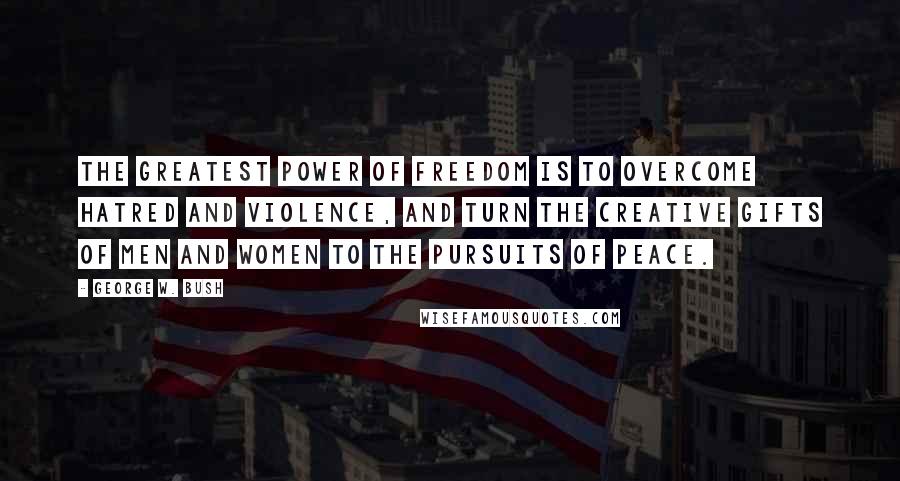 George W. Bush Quotes: The greatest power of freedom is to overcome hatred and violence, and turn the creative gifts of men and women to the pursuits of peace.