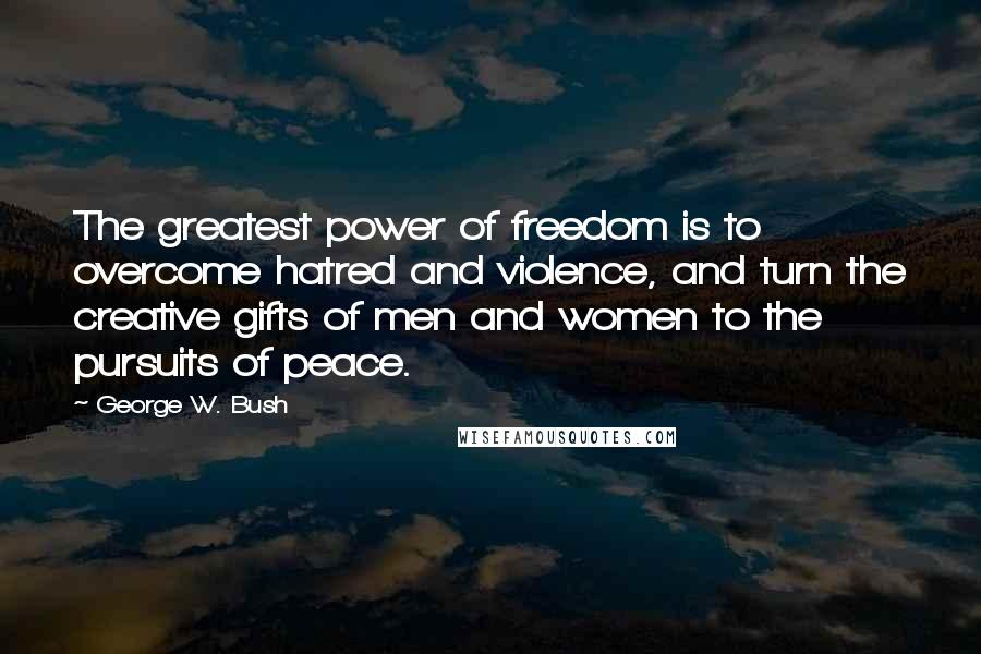 George W. Bush Quotes: The greatest power of freedom is to overcome hatred and violence, and turn the creative gifts of men and women to the pursuits of peace.