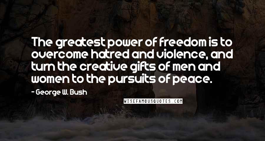 George W. Bush Quotes: The greatest power of freedom is to overcome hatred and violence, and turn the creative gifts of men and women to the pursuits of peace.