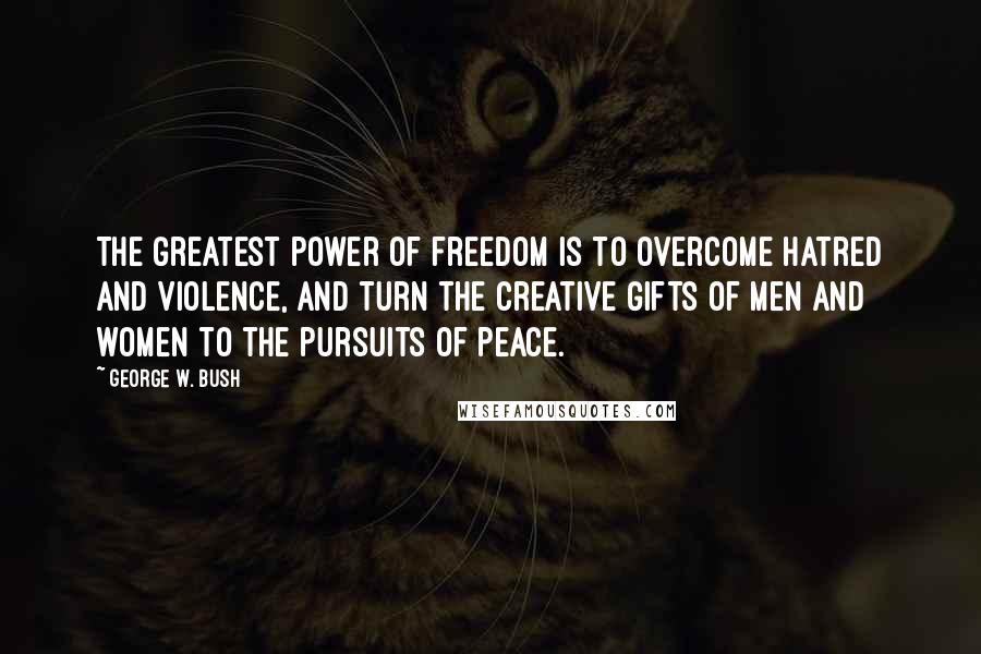 George W. Bush Quotes: The greatest power of freedom is to overcome hatred and violence, and turn the creative gifts of men and women to the pursuits of peace.