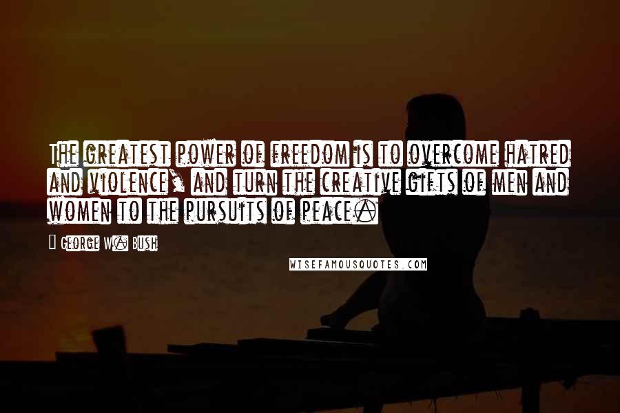 George W. Bush Quotes: The greatest power of freedom is to overcome hatred and violence, and turn the creative gifts of men and women to the pursuits of peace.