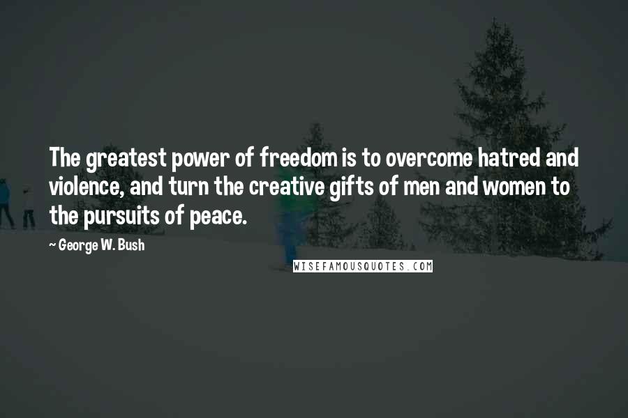 George W. Bush Quotes: The greatest power of freedom is to overcome hatred and violence, and turn the creative gifts of men and women to the pursuits of peace.