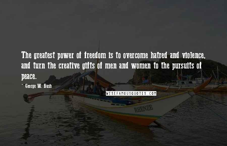 George W. Bush Quotes: The greatest power of freedom is to overcome hatred and violence, and turn the creative gifts of men and women to the pursuits of peace.