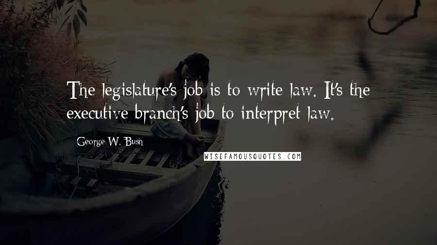 George W. Bush Quotes: The legislature's job is to write law. It's the executive branch's job to interpret law.