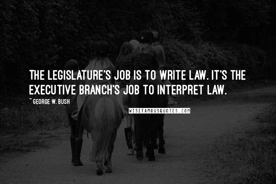 George W. Bush Quotes: The legislature's job is to write law. It's the executive branch's job to interpret law.