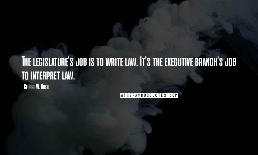 George W. Bush Quotes: The legislature's job is to write law. It's the executive branch's job to interpret law.