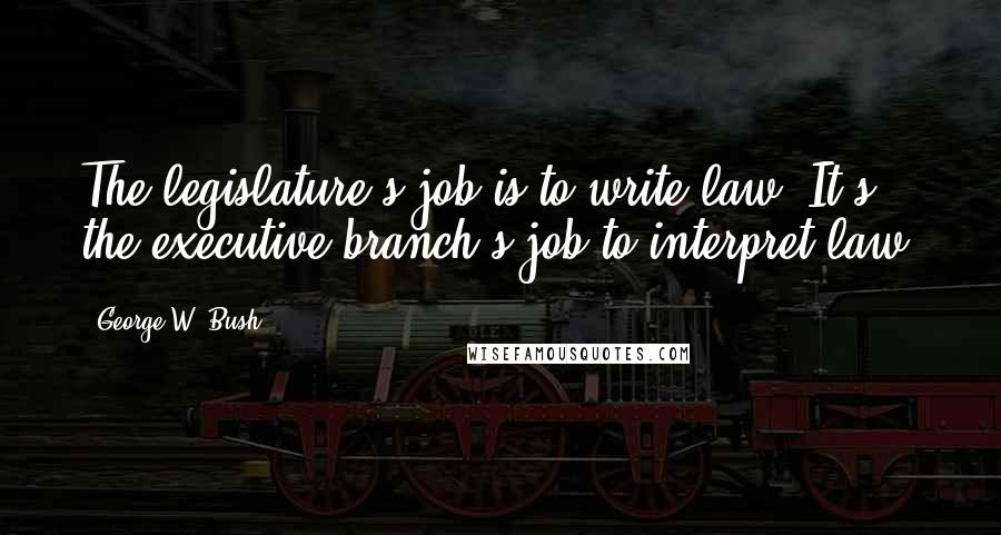 George W. Bush Quotes: The legislature's job is to write law. It's the executive branch's job to interpret law.