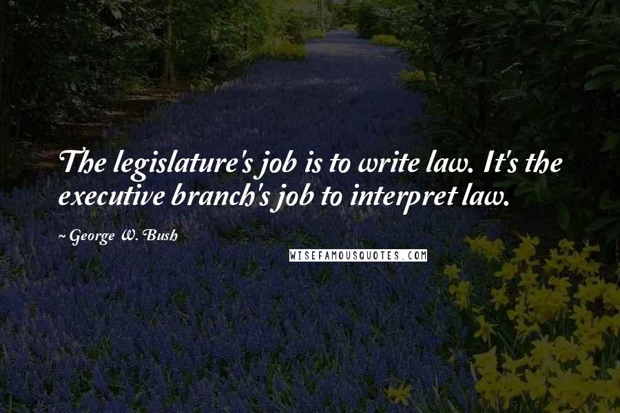 George W. Bush Quotes: The legislature's job is to write law. It's the executive branch's job to interpret law.