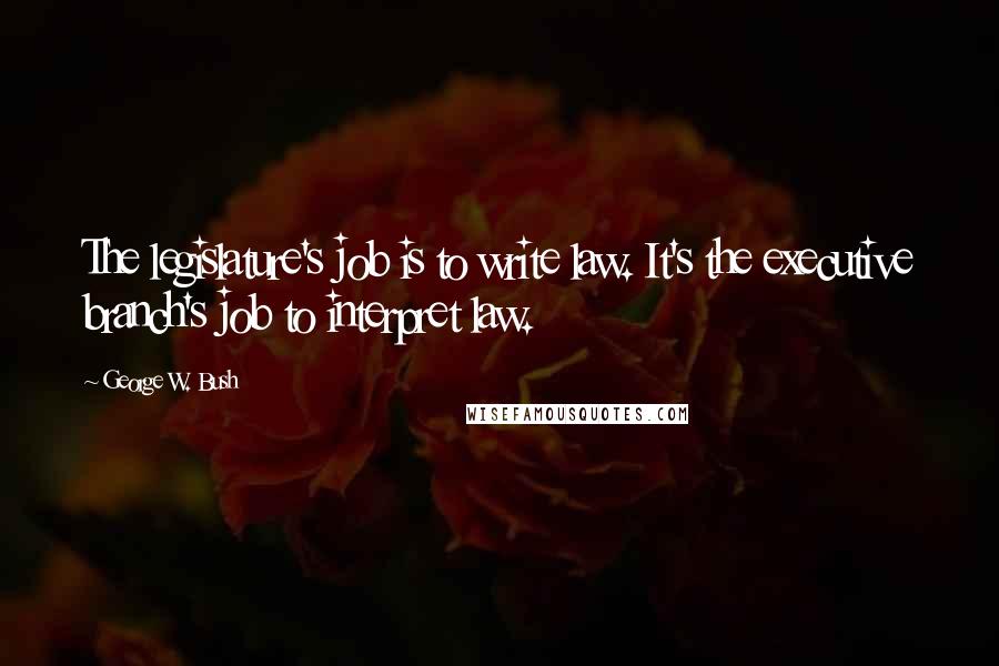 George W. Bush Quotes: The legislature's job is to write law. It's the executive branch's job to interpret law.