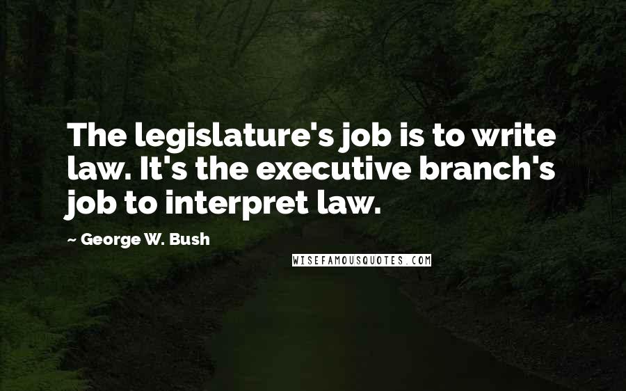 George W. Bush Quotes: The legislature's job is to write law. It's the executive branch's job to interpret law.