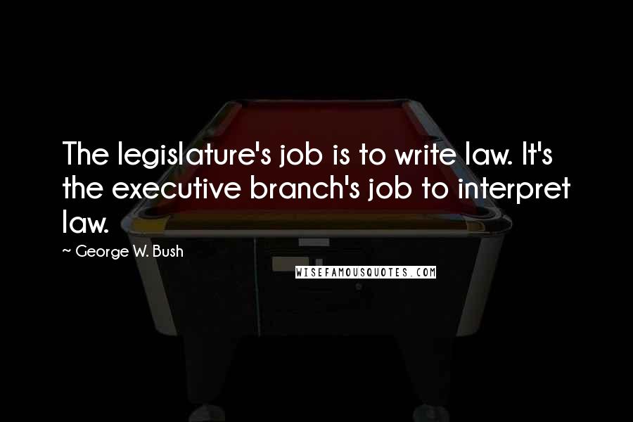 George W. Bush Quotes: The legislature's job is to write law. It's the executive branch's job to interpret law.