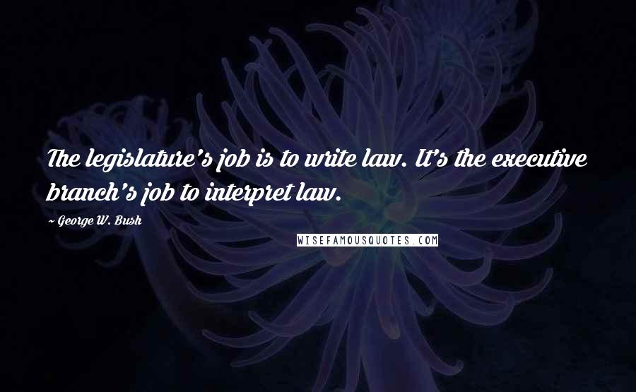 George W. Bush Quotes: The legislature's job is to write law. It's the executive branch's job to interpret law.