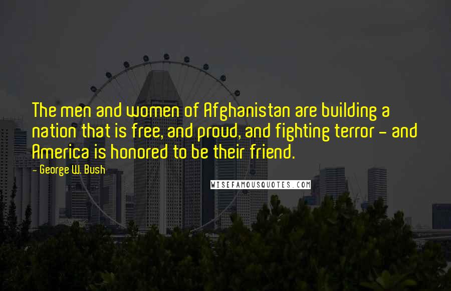 George W. Bush Quotes: The men and women of Afghanistan are building a nation that is free, and proud, and fighting terror - and America is honored to be their friend.