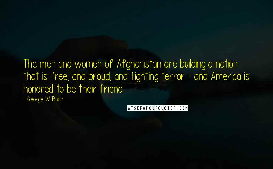 George W. Bush Quotes: The men and women of Afghanistan are building a nation that is free, and proud, and fighting terror - and America is honored to be their friend.