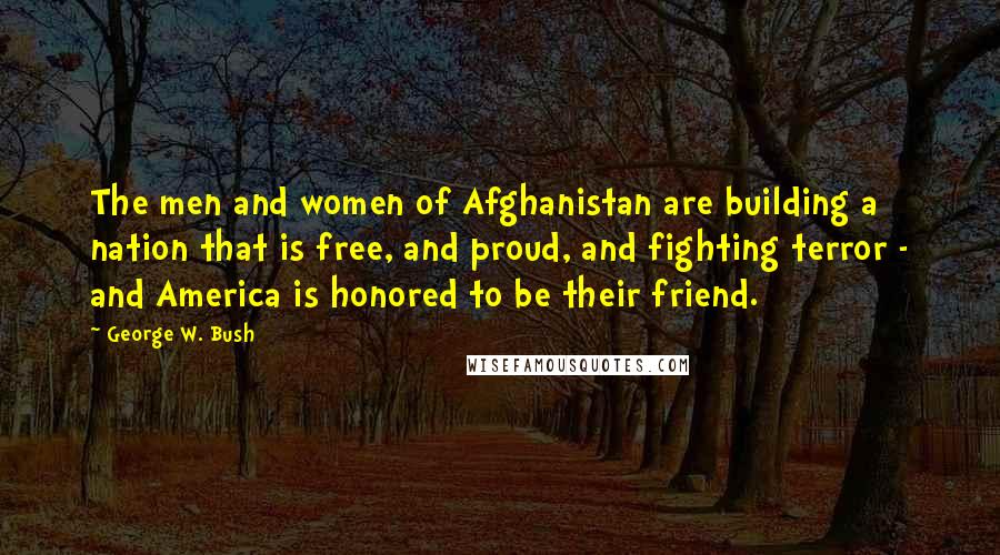 George W. Bush Quotes: The men and women of Afghanistan are building a nation that is free, and proud, and fighting terror - and America is honored to be their friend.