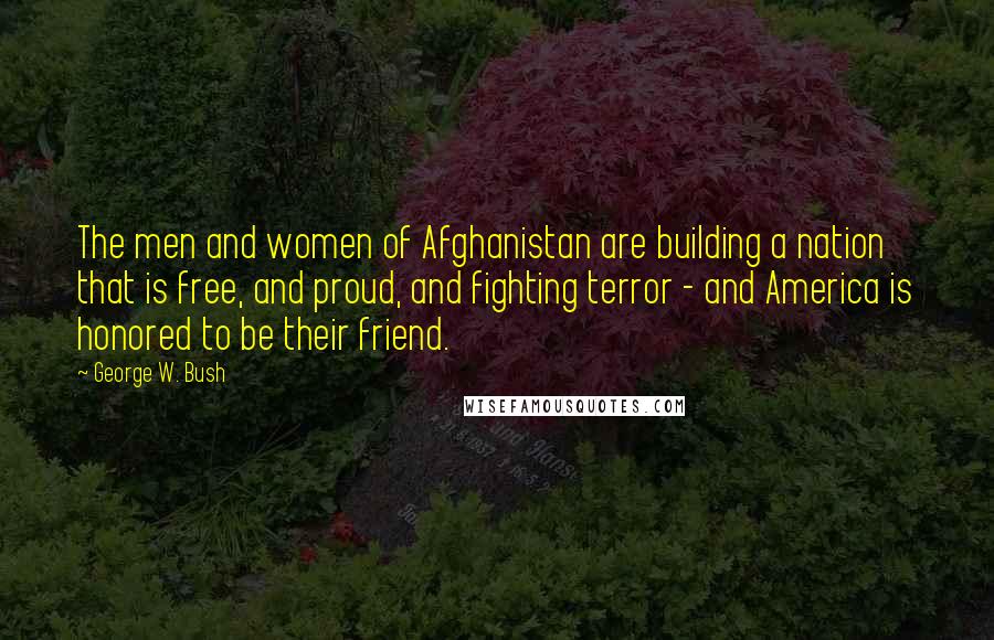 George W. Bush Quotes: The men and women of Afghanistan are building a nation that is free, and proud, and fighting terror - and America is honored to be their friend.