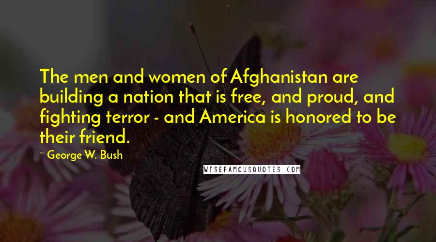 George W. Bush Quotes: The men and women of Afghanistan are building a nation that is free, and proud, and fighting terror - and America is honored to be their friend.