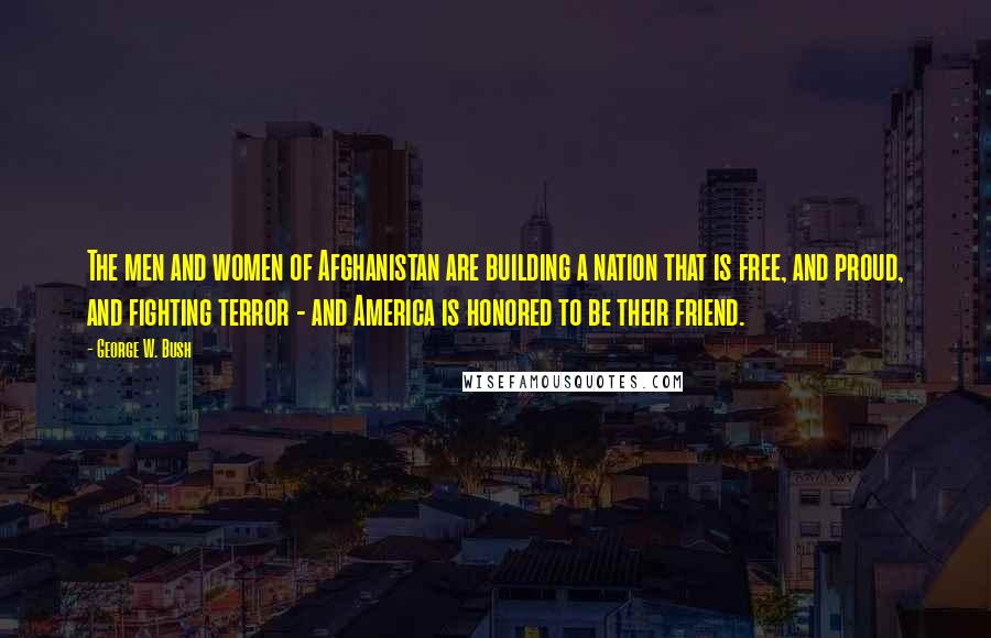 George W. Bush Quotes: The men and women of Afghanistan are building a nation that is free, and proud, and fighting terror - and America is honored to be their friend.