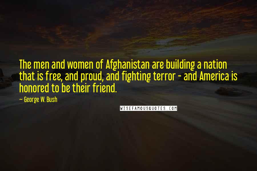 George W. Bush Quotes: The men and women of Afghanistan are building a nation that is free, and proud, and fighting terror - and America is honored to be their friend.