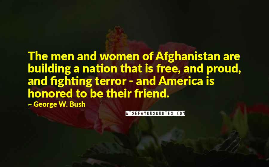 George W. Bush Quotes: The men and women of Afghanistan are building a nation that is free, and proud, and fighting terror - and America is honored to be their friend.