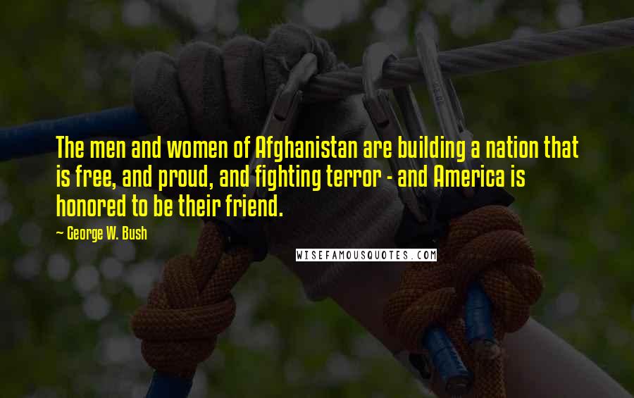 George W. Bush Quotes: The men and women of Afghanistan are building a nation that is free, and proud, and fighting terror - and America is honored to be their friend.