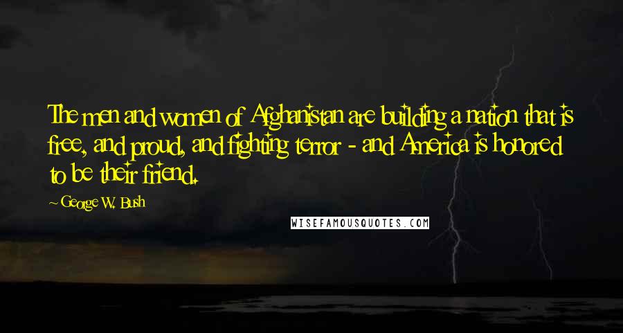 George W. Bush Quotes: The men and women of Afghanistan are building a nation that is free, and proud, and fighting terror - and America is honored to be their friend.