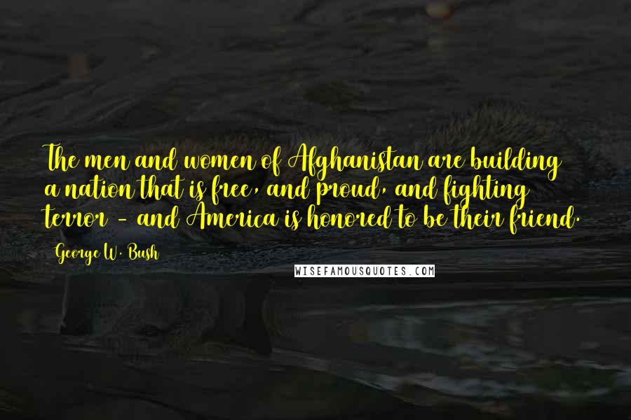 George W. Bush Quotes: The men and women of Afghanistan are building a nation that is free, and proud, and fighting terror - and America is honored to be their friend.