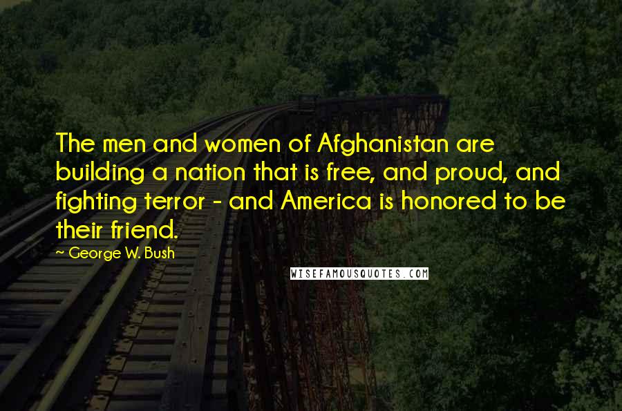 George W. Bush Quotes: The men and women of Afghanistan are building a nation that is free, and proud, and fighting terror - and America is honored to be their friend.