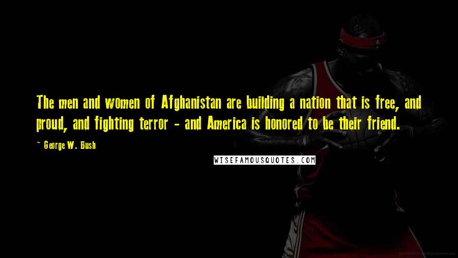 George W. Bush Quotes: The men and women of Afghanistan are building a nation that is free, and proud, and fighting terror - and America is honored to be their friend.