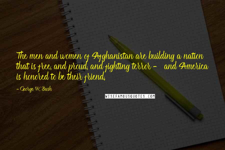 George W. Bush Quotes: The men and women of Afghanistan are building a nation that is free, and proud, and fighting terror - and America is honored to be their friend.