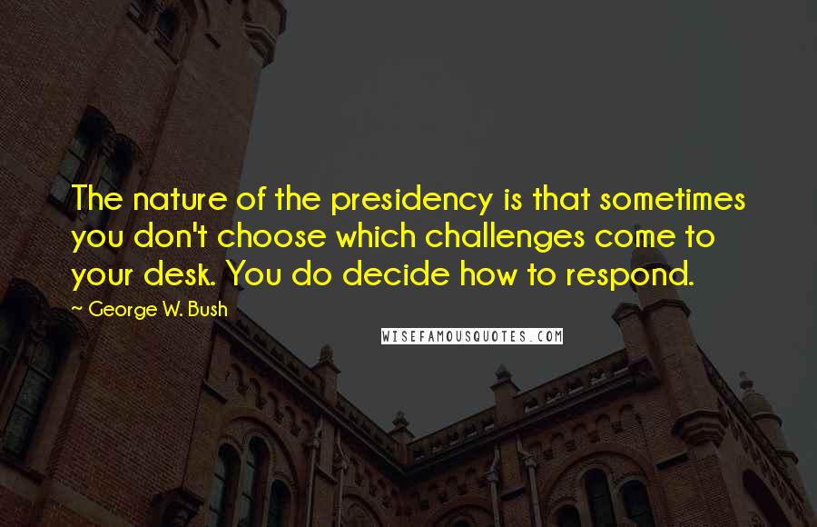 George W. Bush Quotes: The nature of the presidency is that sometimes you don't choose which challenges come to your desk. You do decide how to respond.