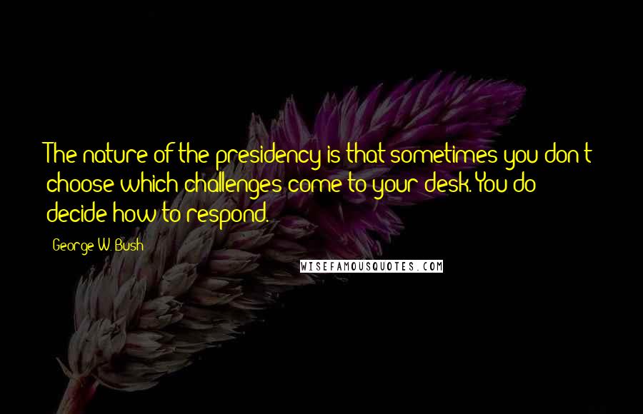 George W. Bush Quotes: The nature of the presidency is that sometimes you don't choose which challenges come to your desk. You do decide how to respond.