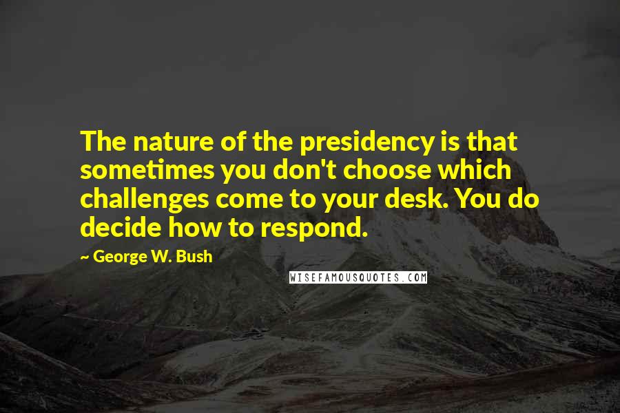 George W. Bush Quotes: The nature of the presidency is that sometimes you don't choose which challenges come to your desk. You do decide how to respond.
