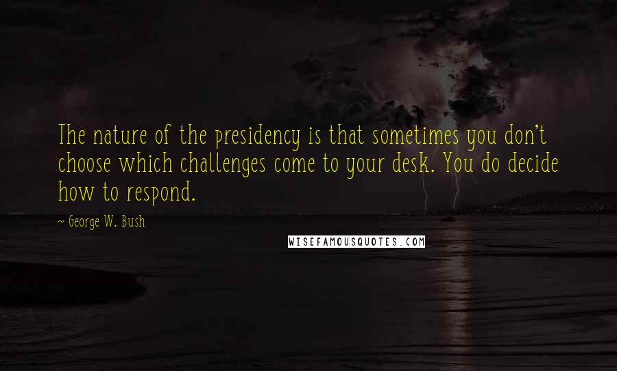 George W. Bush Quotes: The nature of the presidency is that sometimes you don't choose which challenges come to your desk. You do decide how to respond.