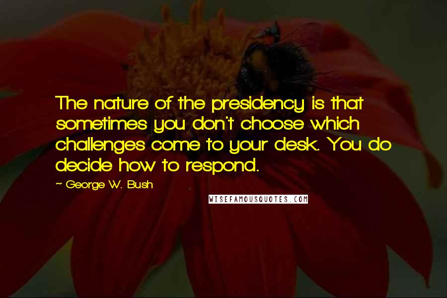George W. Bush Quotes: The nature of the presidency is that sometimes you don't choose which challenges come to your desk. You do decide how to respond.