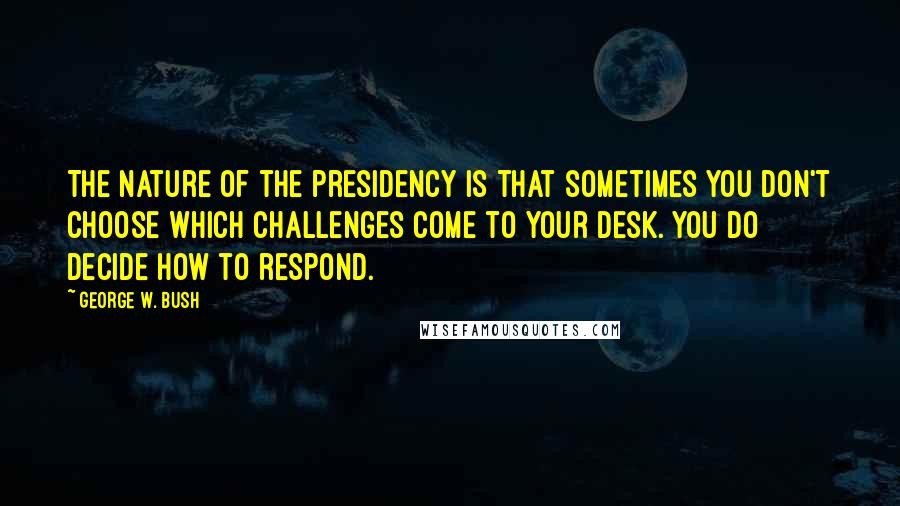 George W. Bush Quotes: The nature of the presidency is that sometimes you don't choose which challenges come to your desk. You do decide how to respond.