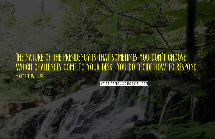 George W. Bush Quotes: The nature of the presidency is that sometimes you don't choose which challenges come to your desk. You do decide how to respond.