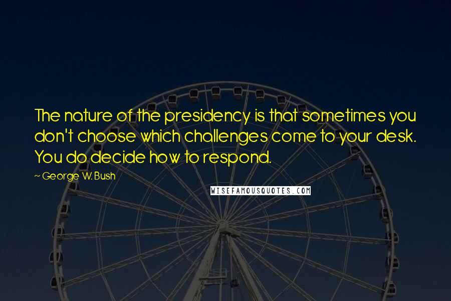 George W. Bush Quotes: The nature of the presidency is that sometimes you don't choose which challenges come to your desk. You do decide how to respond.