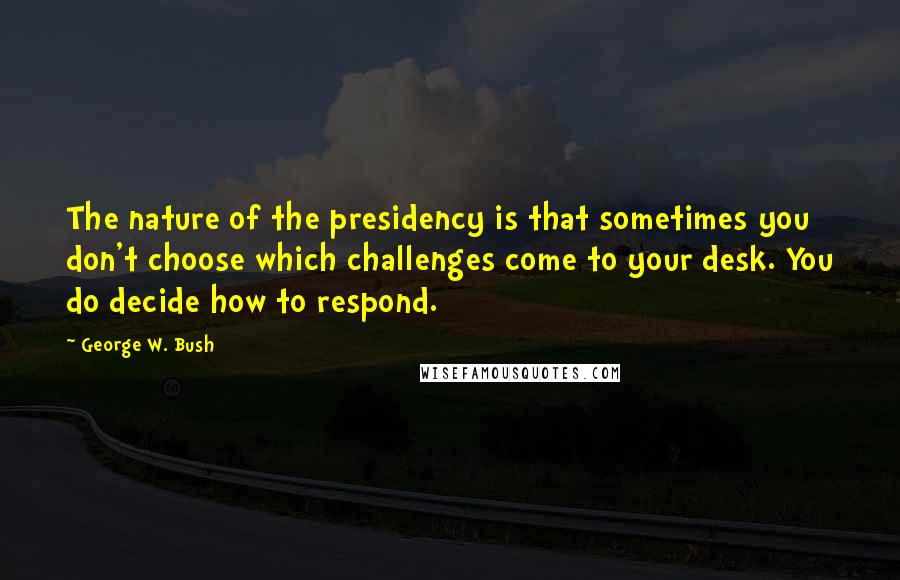 George W. Bush Quotes: The nature of the presidency is that sometimes you don't choose which challenges come to your desk. You do decide how to respond.
