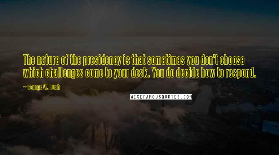George W. Bush Quotes: The nature of the presidency is that sometimes you don't choose which challenges come to your desk. You do decide how to respond.