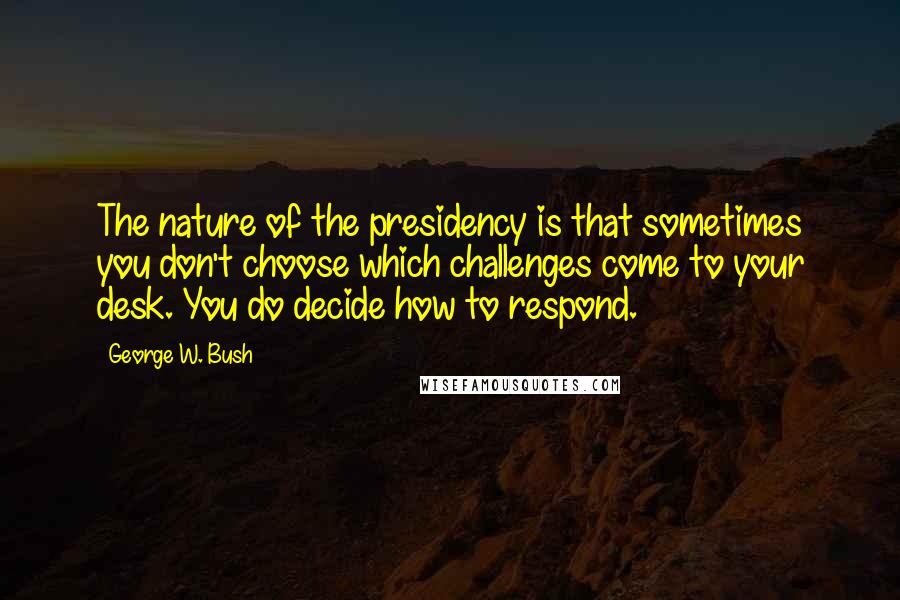 George W. Bush Quotes: The nature of the presidency is that sometimes you don't choose which challenges come to your desk. You do decide how to respond.