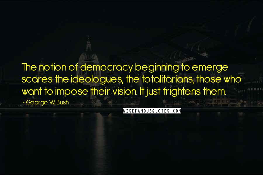 George W. Bush Quotes: The notion of democracy beginning to emerge scares the ideologues, the totalitarians, those who want to impose their vision. It just frightens them.