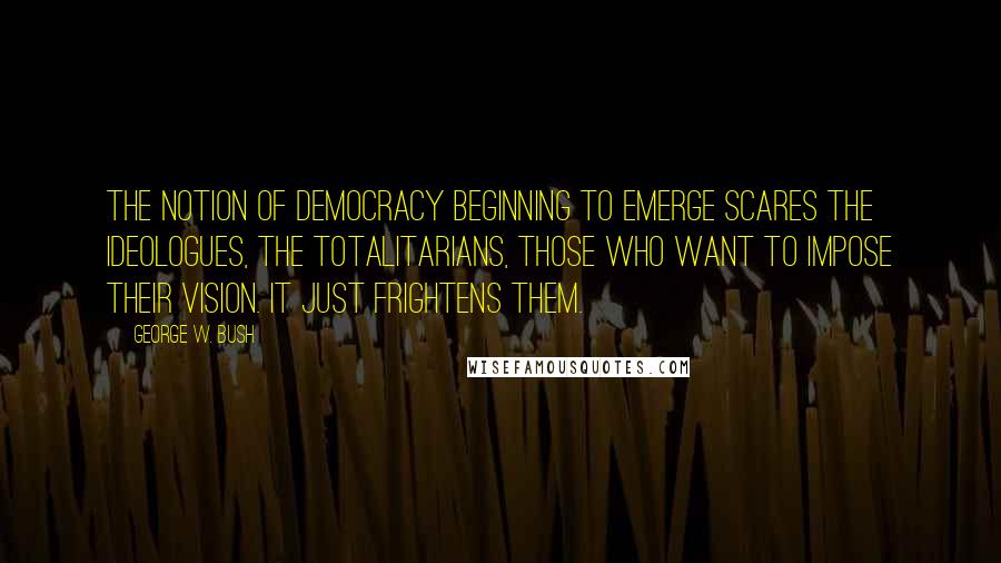 George W. Bush Quotes: The notion of democracy beginning to emerge scares the ideologues, the totalitarians, those who want to impose their vision. It just frightens them.