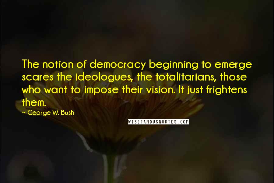 George W. Bush Quotes: The notion of democracy beginning to emerge scares the ideologues, the totalitarians, those who want to impose their vision. It just frightens them.