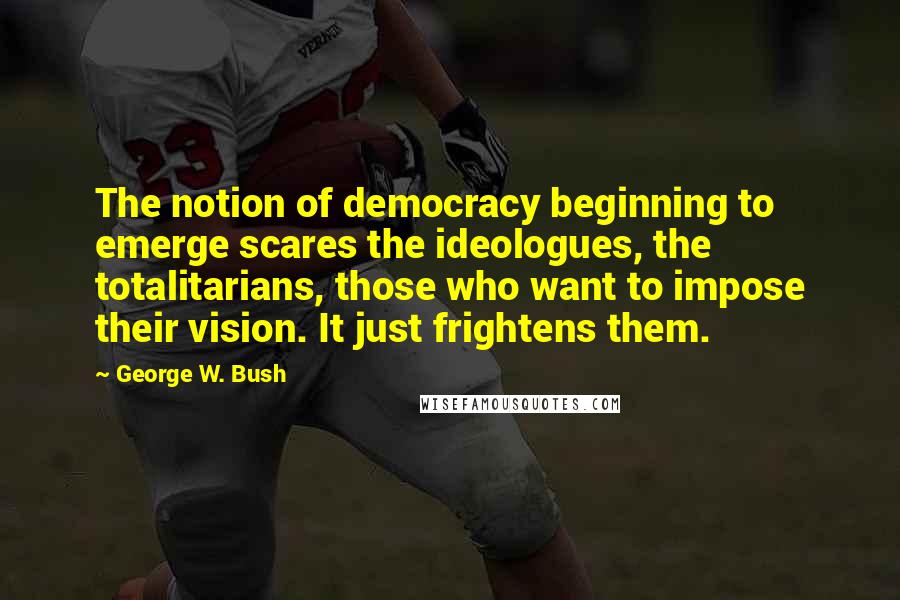 George W. Bush Quotes: The notion of democracy beginning to emerge scares the ideologues, the totalitarians, those who want to impose their vision. It just frightens them.