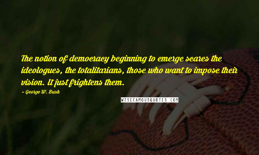 George W. Bush Quotes: The notion of democracy beginning to emerge scares the ideologues, the totalitarians, those who want to impose their vision. It just frightens them.